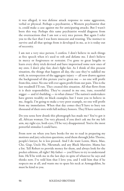 it was alleged. it was defense artack response o some aggression, verbal o physical. Perhaps a psychiaerist, a Western psychiatrist that is, could make a case againse me for anticipating attacks. But | wasn’t born this way. Perhaps this same psychiatrise would diagnose from the overreactions that I am not  very nice person. But again | refer you o the face that I was born innocent and truseing, The inseinee to sarvive and ol s spring from e deslopd n me, i oy  Tam not a very nice person, I confess. | don’t believe in such chings as free speech when it used to rob and defame me. T don’e believe in merey or forgiveness or restaine. I’ve gone to greae lengehs to learn every dirty trick devised and have improvised some new ones of my own. [ don’e play fair, don’t fight fair. As I think of this present situation, the things that happen all day, the case they’ve saddled me with, in retrospection of the aggregate injury — all now deawn against the background of ehis picture you’ve given me — no one will profic from chis,sister. No one will ever again profit from our pain. Thisisthe lase ereadmill Il un. They ereated this sicuation. All chat flows from it is their responsibility. They’ve created in me one, irate, resentful nigger — and it building — to what climax? The nation’s undercakers have grown wealthy on black examples, bue T wane you to believe in me, Angela. I’m going to make a very poor example, no one will profit from my immolacion. When that day comes they’ll have to bury ten thousand of cheir own with full military honors. They Il have earned it  Do you sense how drunk this photograph has made me? You’ve got it all, African woman. Im very pleased. if you don’e ask me for my lef arm, my right eye, both eyes, I’ll be very disappointed. You’se the most powerful stimulus I could have.  From now on when you have books for me to read in preparing my motions and jury selection questions, send them through John Thorne, people’s awyer, he is less pressed. And I do wane Lenin, Marx, Mao, Che, Giap, Uncle Ho, Nkrumah, and any Black Marxises. Mama has alist. Tell Robert to provide money for them, and always look for the pocket editions,al ighe My father — you’ll have o try to understand him. He’ll be with me in the las days in spte of whatever he says and thinks now. T’ve told him thae T love you, and I cold him thac if he respets me at all and wants me to spare his neck at Armageddon, he must be kind to you  % SOLEDAD BROTHER 